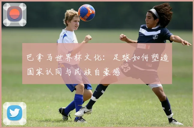 巴拿马世界杯文化:足球如何塑造国家认同与民族自豪感