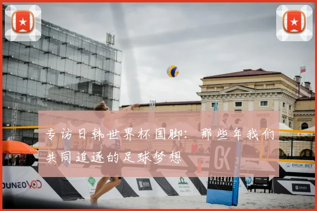 专访日韩世界杯国脚:那些年我们共同追逐的足球梦想