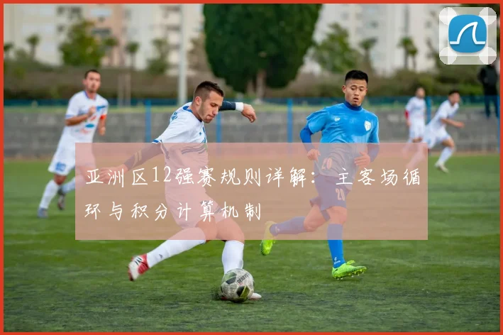 亚洲区12强赛规则详解：主客场循环与积分计算机制