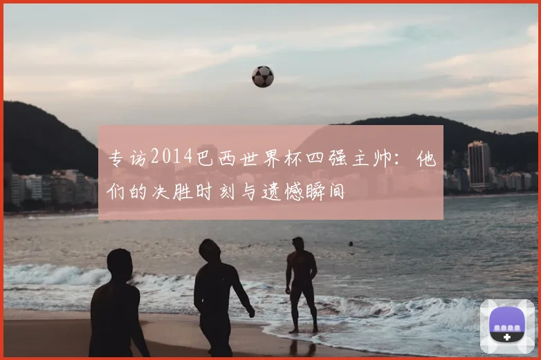 专访2014巴西世界杯四强主帅：他们的决胜时刻与遗憾瞬间