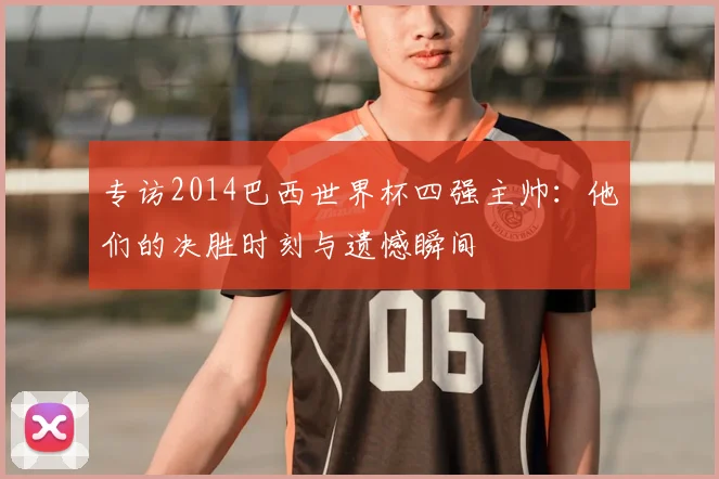 专访2014巴西世界杯四强主帅：他们的决胜时刻与遗憾瞬间