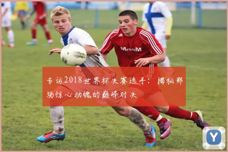 专访2018世界杯决赛选手：揭秘那场惊心动魄的巅峰对决