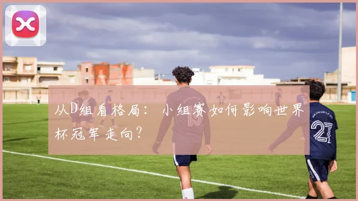 从D组看格局:小组赛如何影响世界杯冠军走向?