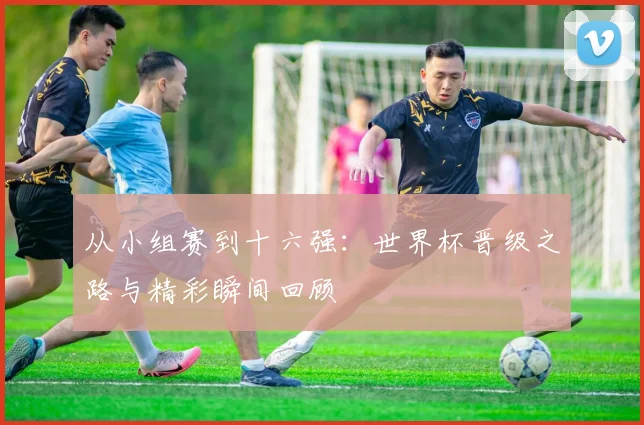 从小组赛到十六强：世界杯晋级之路与精彩瞬间回顾
