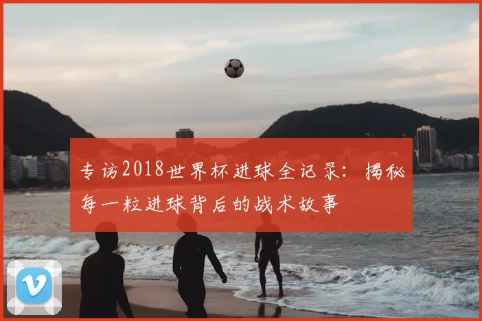 专访2018世界杯进球全记录：揭秘每一粒进球背后的战术故事