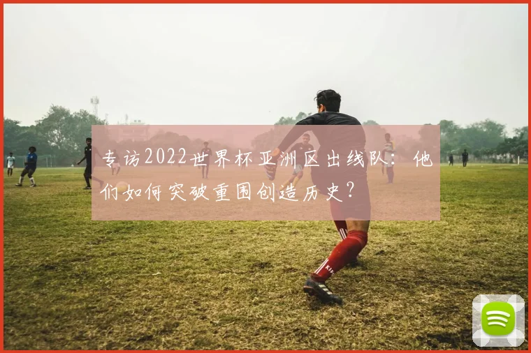 专访2022世界杯亚洲区出线队：他们如何突破重围创造历史？