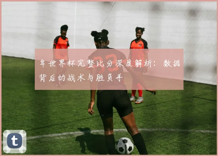年世界杯完整比分深度解析：数据背后的战术与胜负手