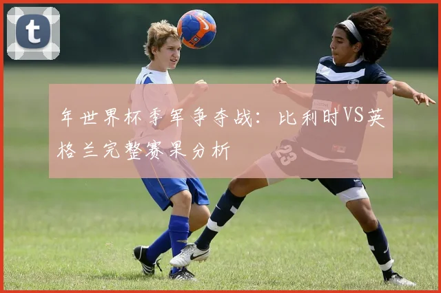 年世界杯季军争夺战：比利时VS英格兰完整赛果分析