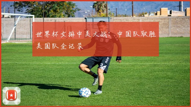 世界杯女排中美大战：中国队取胜美国队全记录