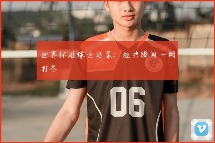 世界杯进球全记录:经典瞬间一网打尽