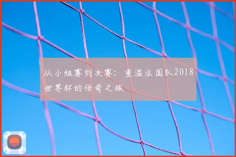 从小组赛到决赛：重温法国队2018世界杯的传奇之旅