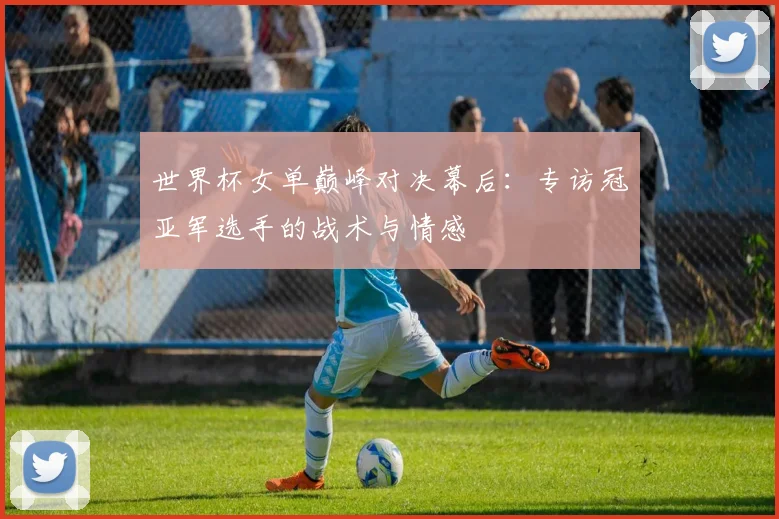 世界杯女单巅峰对决幕后：专访冠亚军选手的战术与情感