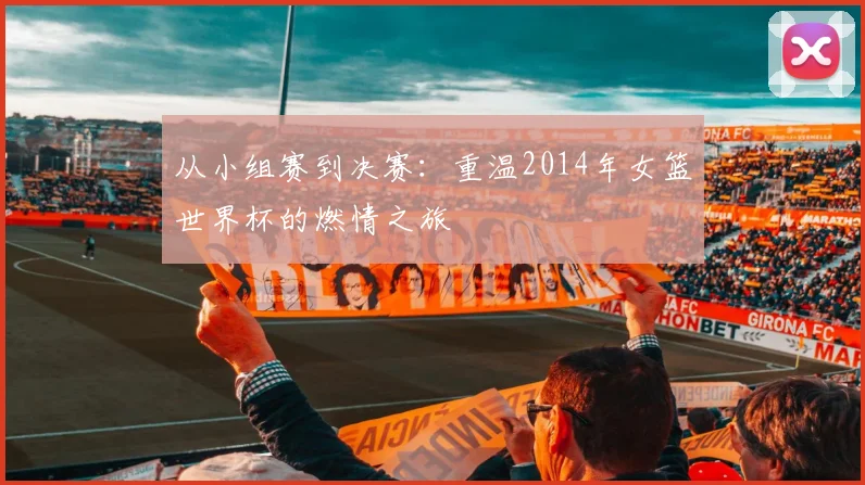 从小组赛到决赛：重温2014年女篮世界杯的燃情之旅