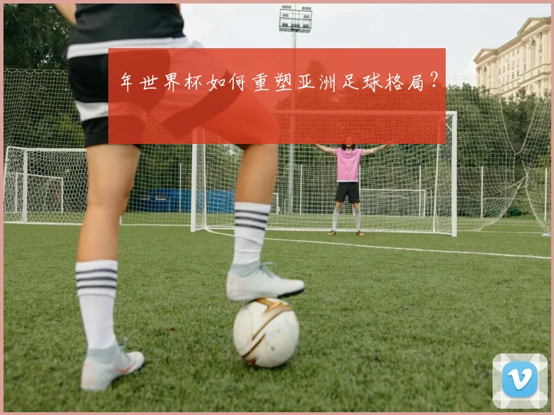 年世界杯如何重塑亚洲足球格局？