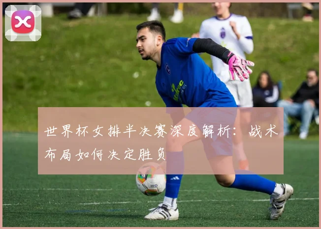 世界杯女排半决赛深度解析：战术布局如何决定胜负