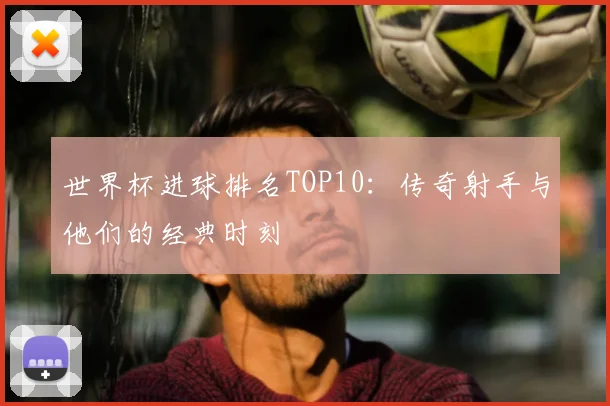 世界杯进球排名TOP10:传奇射手与他们的经典时刻