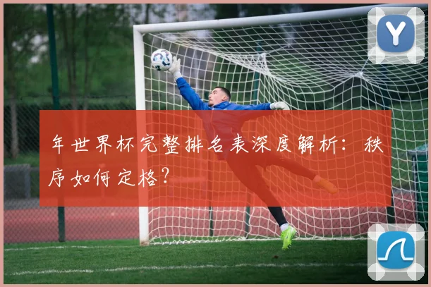 年世界杯完整排名表深度解析：秩序如何定格？