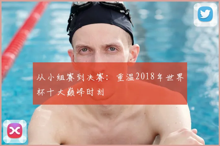 从小组赛到决赛：重温2018年世界杯十大巅峰时刻