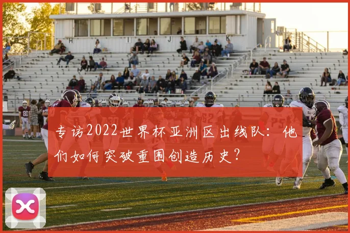 专访2022世界杯亚洲区出线队：他们如何突破重围创造历史？
