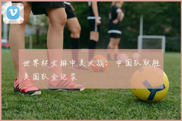 世界杯女排中美大战：中国队取胜美国队全记录