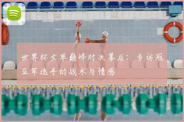 世界杯女单巅峰对决幕后：专访冠亚军选手的战术与情感