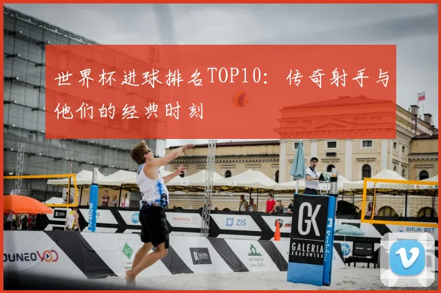 世界杯进球排名TOP10:传奇射手与他们的经典时刻