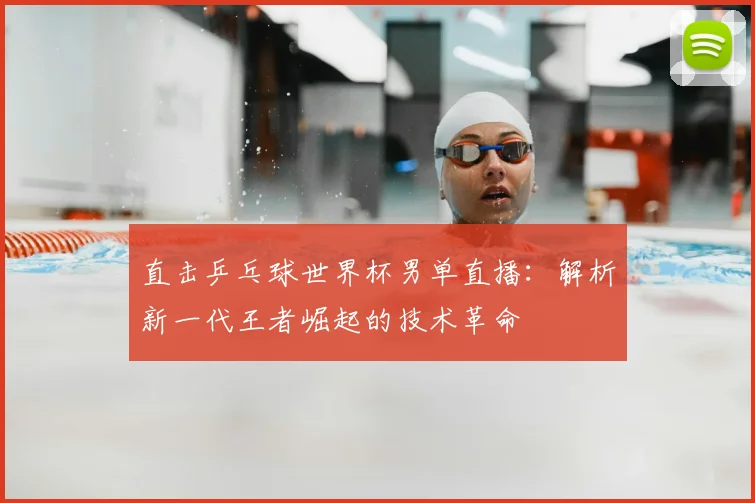 直击乒乓球世界杯男单直播:解析新一代王者崛起的技术革命